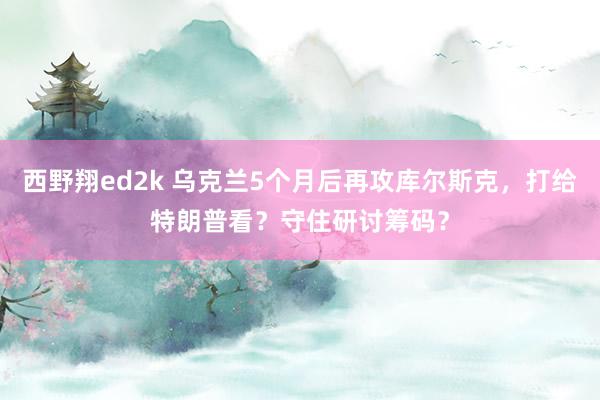 西野翔ed2k 乌克兰5个月后再攻库尔斯克，打给特朗普看？守住研讨筹码？