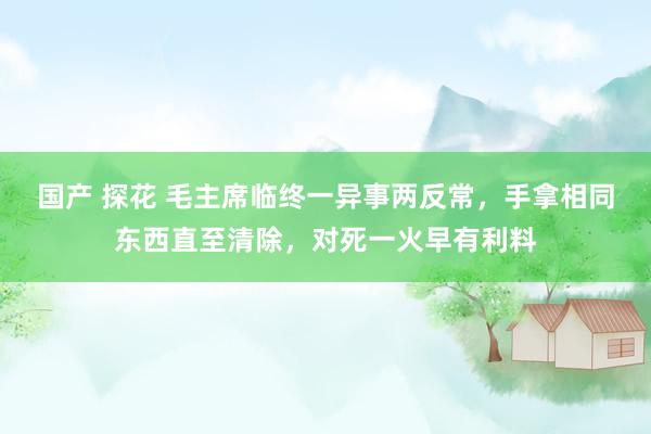 国产 探花 毛主席临终一异事两反常，手拿相同东西直至清除，对死一火早有利料