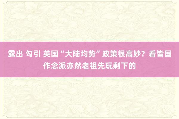 露出 勾引 英国“大陆均势”政策很高妙？看皆国作念派亦然老祖先玩剩下的