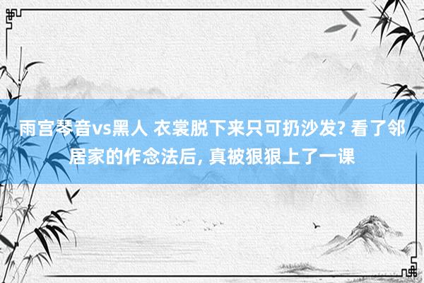 雨宫琴音vs黑人 衣裳脱下来只可扔沙发? 看了邻居家的作念法后， 真被狠狠上了一课