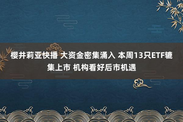 樱井莉亚快播 大资金密集涌入 本周13只ETF辘集上市 机构看好后市机遇