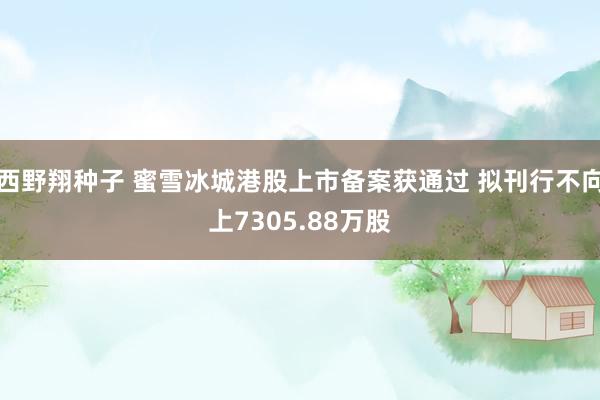 西野翔种子 蜜雪冰城港股上市备案获通过 拟刊行不向上7305.88万股