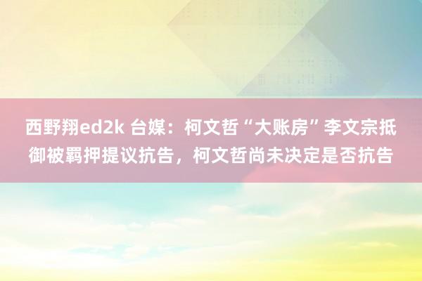 西野翔ed2k 台媒：柯文哲“大账房”李文宗抵御被羁押提议抗告，柯文哲尚未决定是否抗告