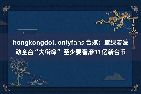 hongkongdoll onlyfans 台媒：蓝绿若发动全台“大衔命” 至少要奢靡11亿新台币