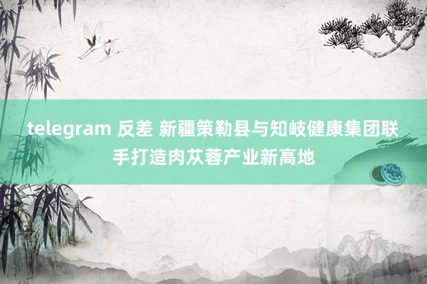 telegram 反差 新疆策勒县与知岐健康集团联手打造肉苁蓉产业新高地