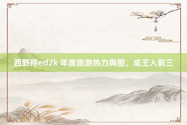 西野翔ed2k 年度旅游热力舆图，成王人前三