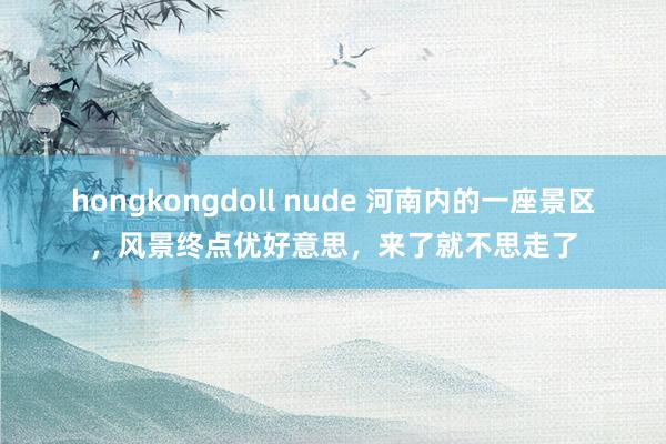 hongkongdoll nude 河南内的一座景区，风景终点优好意思，来了就不思走了