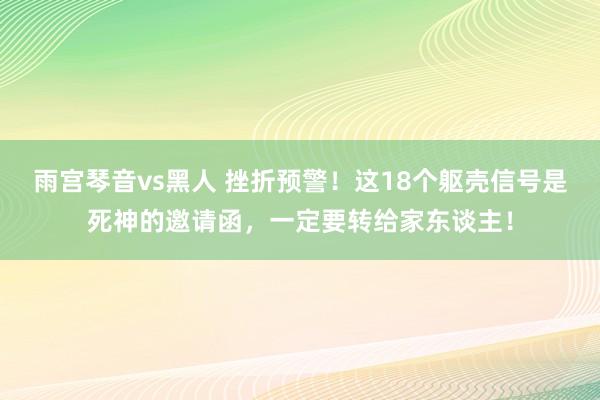 雨宫琴音vs黑人 挫折预警！这18个躯壳信号是死神的邀请函，一定要转给家东谈主！