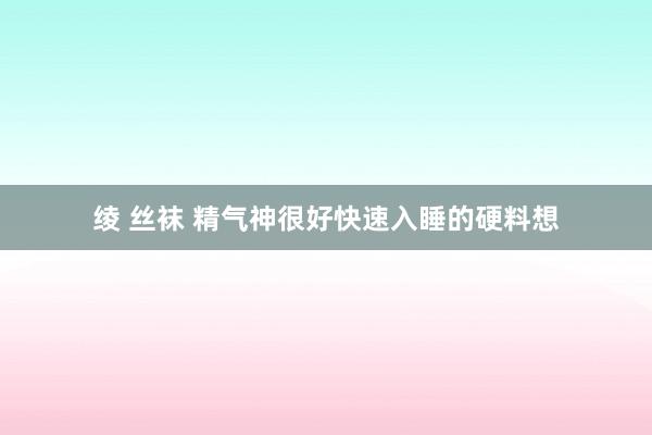 绫 丝袜 精气神很好快速入睡的硬料想