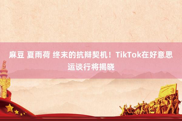 麻豆 夏雨荷 终末的抗辩契机！TikTok在好意思运谈行将揭晓