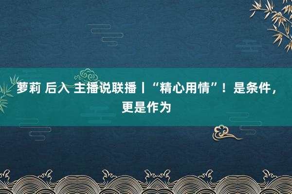 萝莉 后入 主播说联播丨“精心用情”！是条件，更是作为