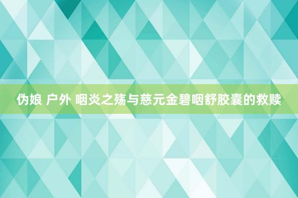 伪娘 户外 咽炎之殇与慈元金碧咽舒胶囊的救赎