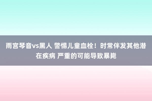 雨宫琴音vs黑人 警惕儿童血栓！时常伴发其他潜在疾病 严重的可能导致暴毙