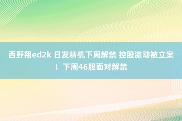 西野翔ed2k 日发精机下周解禁 控股激动被立案！下周46股面对解禁