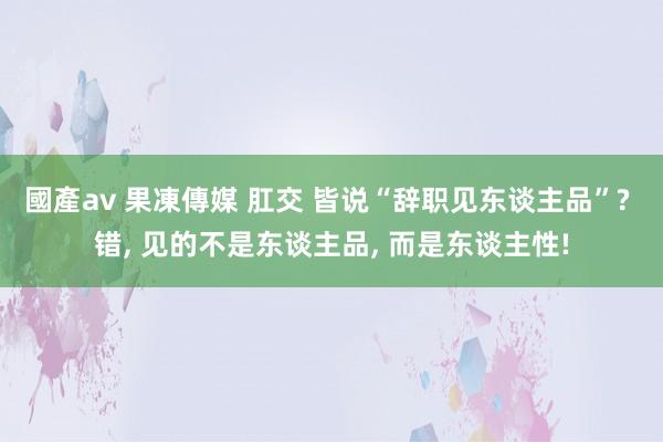 國產av 果凍傳媒 肛交 皆说“辞职见东谈主品”? 错， 见的不是东谈主品， 而是东谈主性!