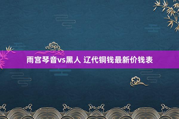 雨宫琴音vs黑人 辽代铜钱最新价钱表