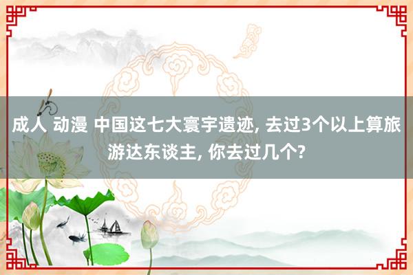 成人 动漫 中国这七大寰宇遗迹， 去过3个以上算旅游达东谈主， 你去过几个?