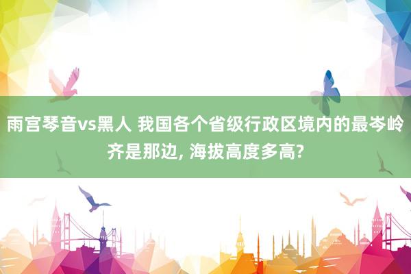 雨宫琴音vs黑人 我国各个省级行政区境内的最岑岭齐是那边， 海拔高度多高?