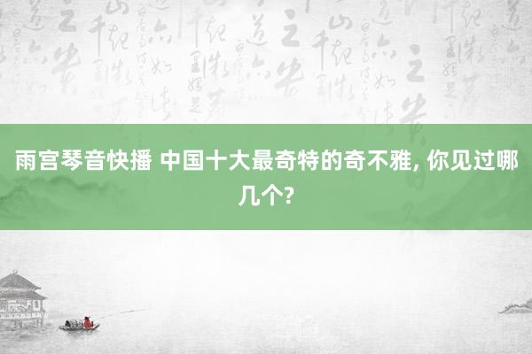 雨宫琴音快播 中国十大最奇特的奇不雅， 你见过哪几个?