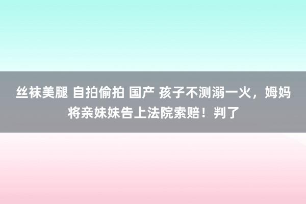 丝袜美腿 自拍偷拍 国产 孩子不测溺一火，姆妈将亲妹妹告上法院索赔！判了