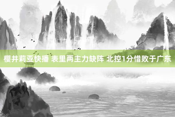 樱井莉亚快播 表里两主力缺阵 北控1分惜败于广东