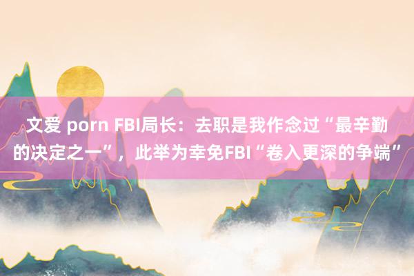 文爱 porn FBI局长：去职是我作念过“最辛勤的决定之一”，此举为幸免FBI“卷入更深的争端”