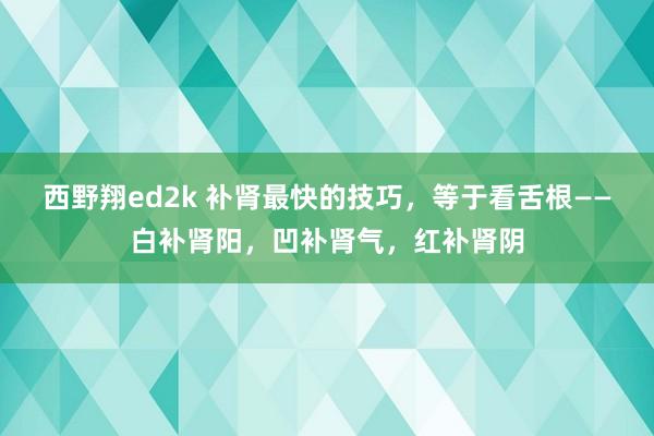 西野翔ed2k 补肾最快的技巧，等于看舌根——白补肾阳，凹补肾气，红补肾阴