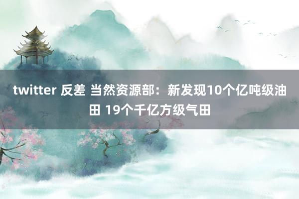 twitter 反差 当然资源部：新发现10个亿吨级油田 19个千亿方级气田