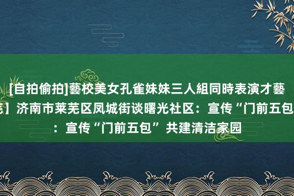 [自拍偷拍]藝校美女孔雀妹妹三人組同時表演才藝 【良习信用莱芜】济南市莱芜区凤城街谈曙光社区：宣传“门前五包” 共建清洁家园