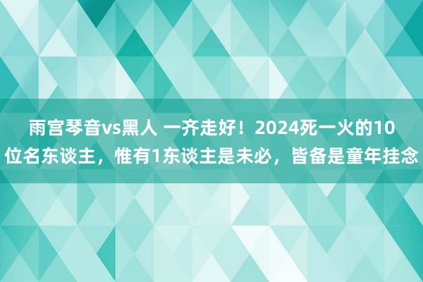 雨宫琴音vs黑人 一齐走好！2024死一火的10位名东谈主，惟有1东谈主是未必，皆备是童年挂念