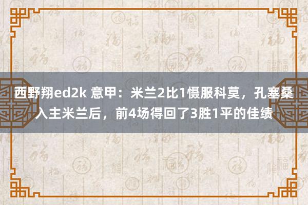 西野翔ed2k 意甲：米兰2比1慑服科莫，孔塞桑入主米兰后，前4场得回了3胜1平的佳绩