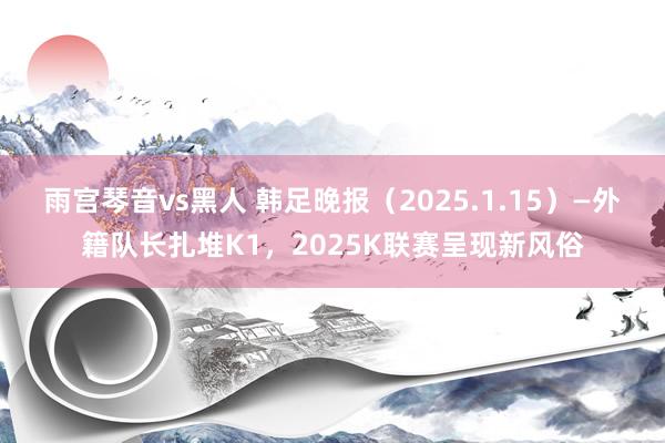 雨宫琴音vs黑人 韩足晚报（2025.1.15）—外籍队长扎堆K1，2025K联赛呈现新风俗