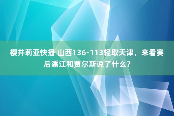 樱井莉亚快播 山西136-113轻取天津，来看赛后潘江和贾尔斯说了什么？