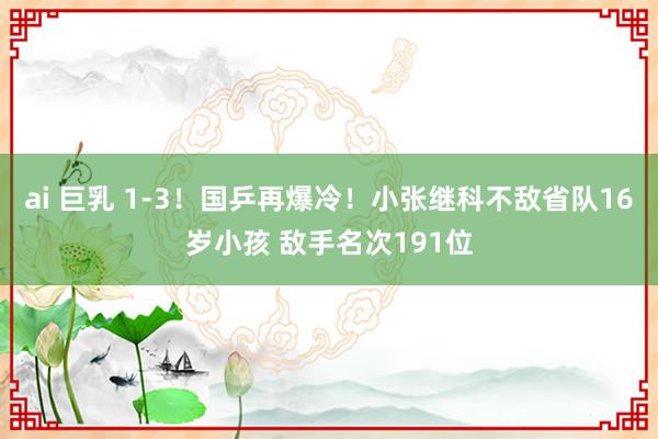 ai 巨乳 1-3！国乒再爆冷！小张继科不敌省队16岁小孩 敌手名次191位