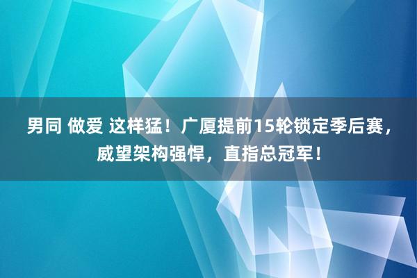 男同 做爱 这样猛！广厦提前15轮锁定季后赛，威望架构强悍，直指总冠军！