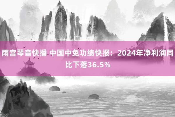 雨宫琴音快播 中国中免功绩快报：2024年净利润同比下落36.5%