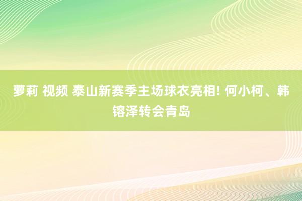 萝莉 视频 泰山新赛季主场球衣亮相! 何小柯、韩镕泽转会青岛