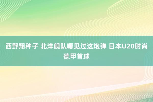 西野翔种子 北洋舰队哪见过这炮弹 日本U20时尚德甲首球